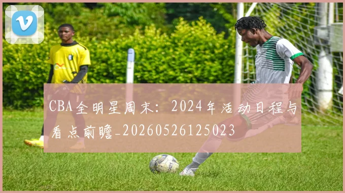 CBA全明星周末：2024年活动日程与看点前瞻_20260526125023