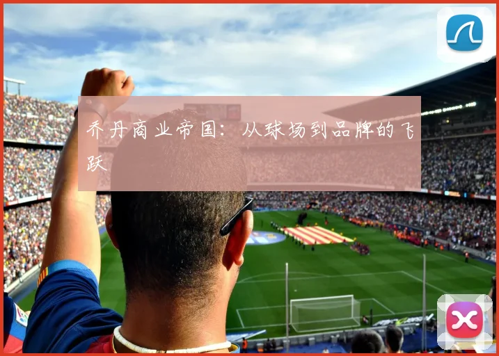 乔丹商业帝国：从球场到品牌的飞跃