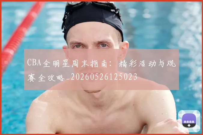 CBA全明星周末指南：精彩活动与观赛全攻略_20260526125023