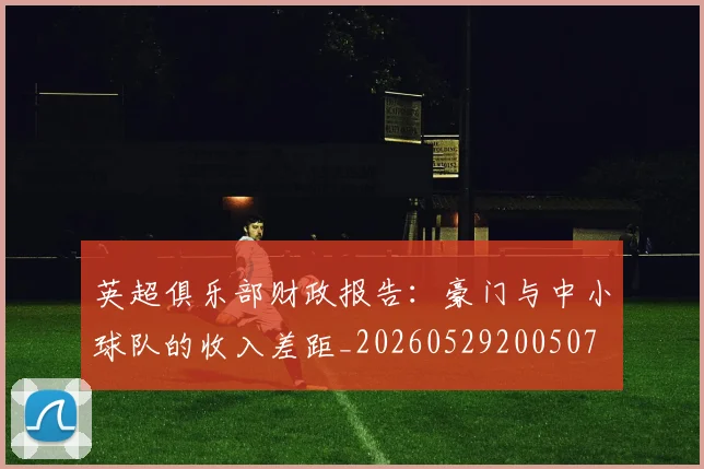 英超俱乐部财政报告：豪门与中小球队的收入差距_20260529200507