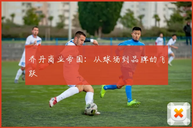 乔丹商业帝国：从球场到品牌的飞跃